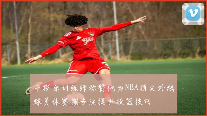 卡斯尔训练师称赞他为NBA顶尖外线球员休赛期专注提升投篮技巧